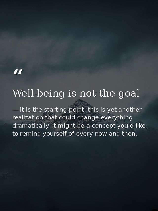 Well-being is not the goal — it is the starting point. this is yet another realization that could change everything dramatically. it might be a concept you'd like to remind yourself of every now and then.
