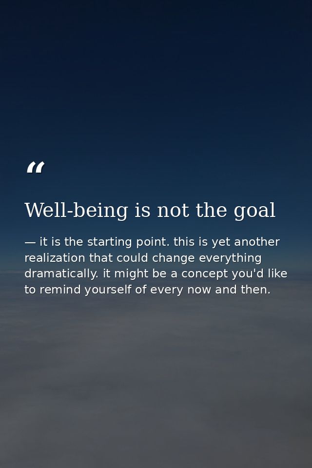 Well-being is not the goal — it is the starting point. this is yet another realization that could change everything dramatically. it might be a concept you'd like to remind yourself of every now and then.