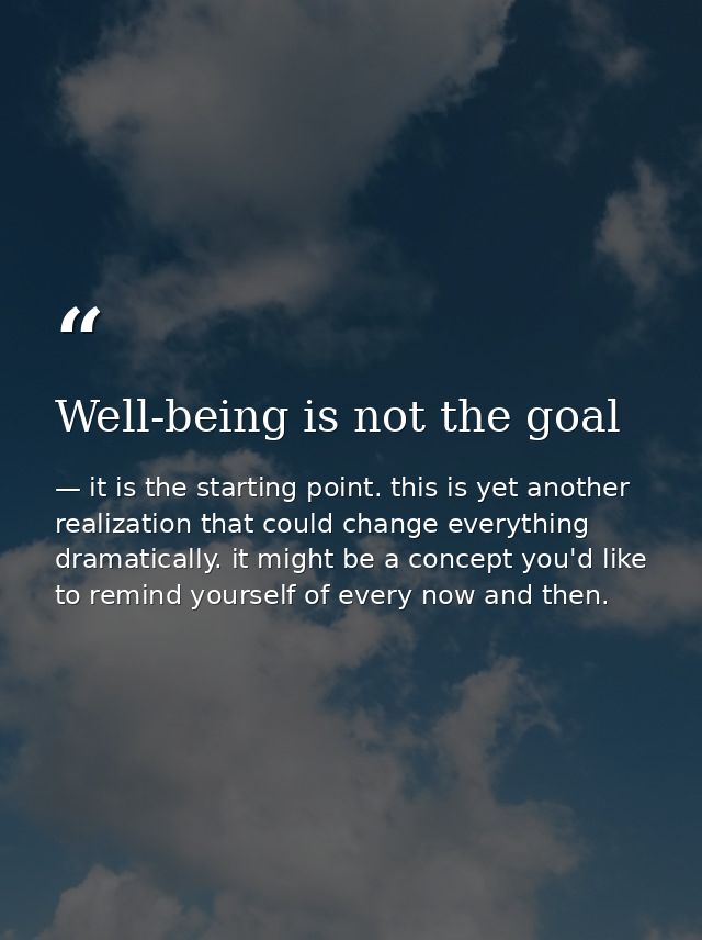 Well-being is not the goal — it is the starting point. this is yet another realization that could change everything dramatically. it might be a concept you'd like to remind yourself of every now and then.