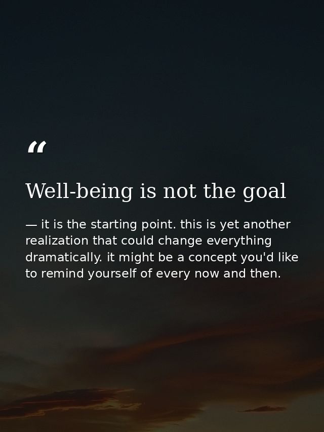 Well-being is not the goal — it is the starting point. this is yet another realization that could change everything dramatically. it might be a concept you'd like to remind yourself of every now and then.