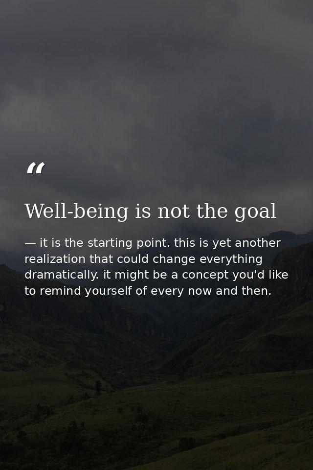 Well-being is not the goal — it is the starting point. this is yet another realization that could change everything dramatically. it might be a concept you'd like to remind yourself of every now and then.