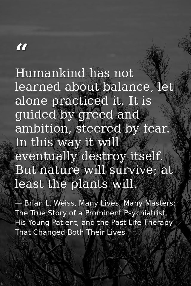 Humankind has not learned about balance, let alone practiced it. It is guided by greed and ambition, steered by fear. In — Brian L. Weiss, Many Lives, Many Masters: The True Story of a Prominent Psychiatrist, His Young Patient, and the Past Life Therapy That Changed Both Their Lives