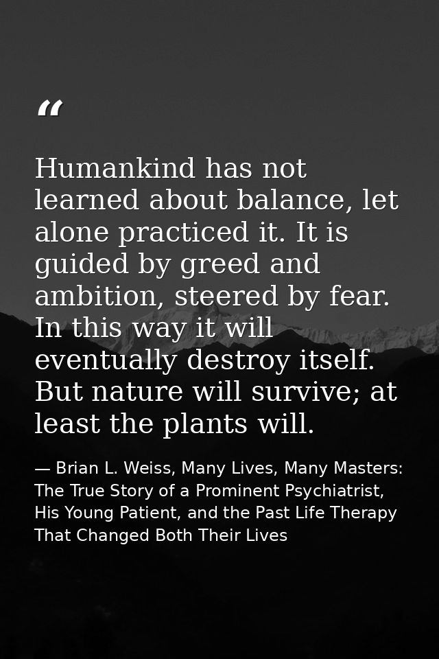 Humankind has not learned about balance, let alone practiced it. It is guided by greed and ambition, steered by fear. In — Brian L. Weiss, Many Lives, Many Masters: The True Story of a Prominent Psychiatrist, His Young Patient, and the Past Life Therapy That Changed Both Their Lives