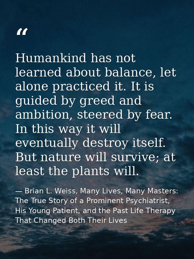 Humankind has not learned about balance, let alone practiced it. It is guided by greed and ambition, steered by fear. In — Brian L. Weiss, Many Lives, Many Masters: The True Story of a Prominent Psychiatrist, His Young Patient, and the Past Life Therapy That Changed Both Their Lives