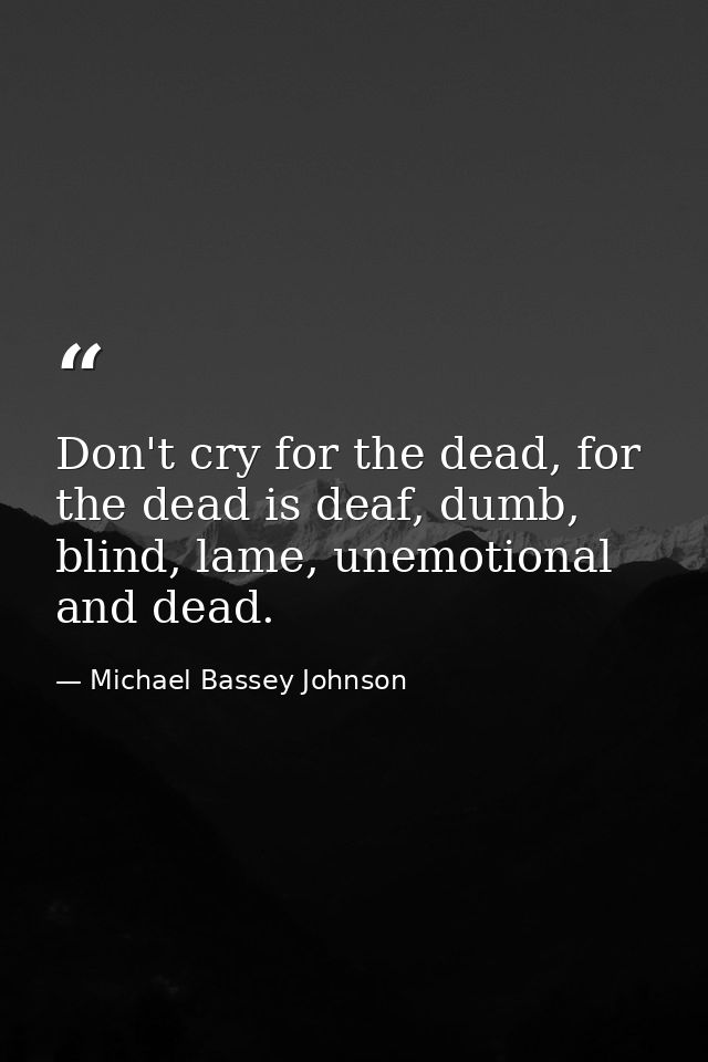 Don't cry for the dead, for the dead is deaf, dumb, blind, lame, unemotional and dead. — Michael Bassey Johnson