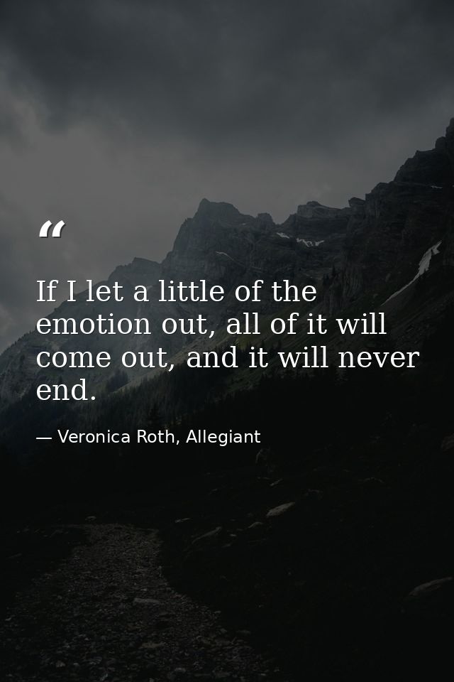 If I let a little of the emotion out, all of it will come out, and it will never end. — Veronica Roth, Allegiant