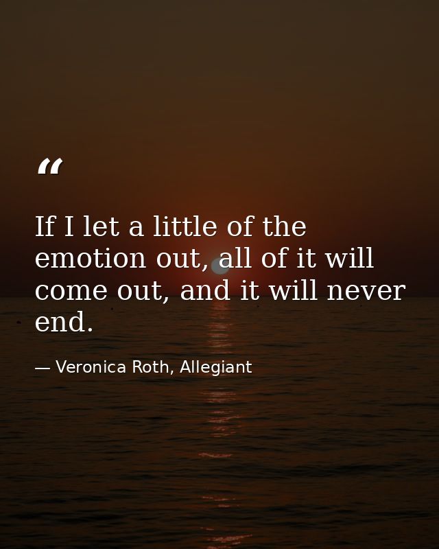 If I let a little of the emotion out, all of it will come out, and it will never end. — Veronica Roth, Allegiant