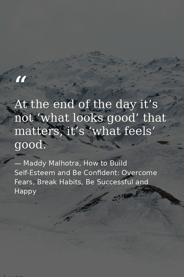 At the end of the day it’s not ‘what looks good’ that matters, it’s ‘what feels’ good. — Maddy Malhotra, How to Build Self-Esteem and Be Confident: Overcome Fears, Break Habits, Be Successful and Happy