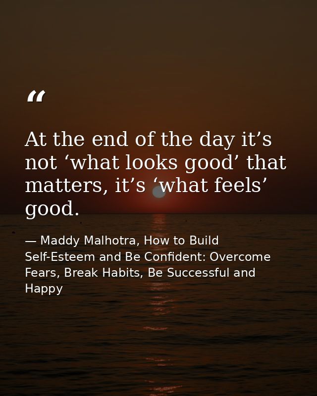 At the end of the day it’s not ‘what looks good’ that matters, it’s ‘what feels’ good. — Maddy Malhotra, How to Build Self-Esteem and Be Confident: Overcome Fears, Break Habits, Be Successful and Happy