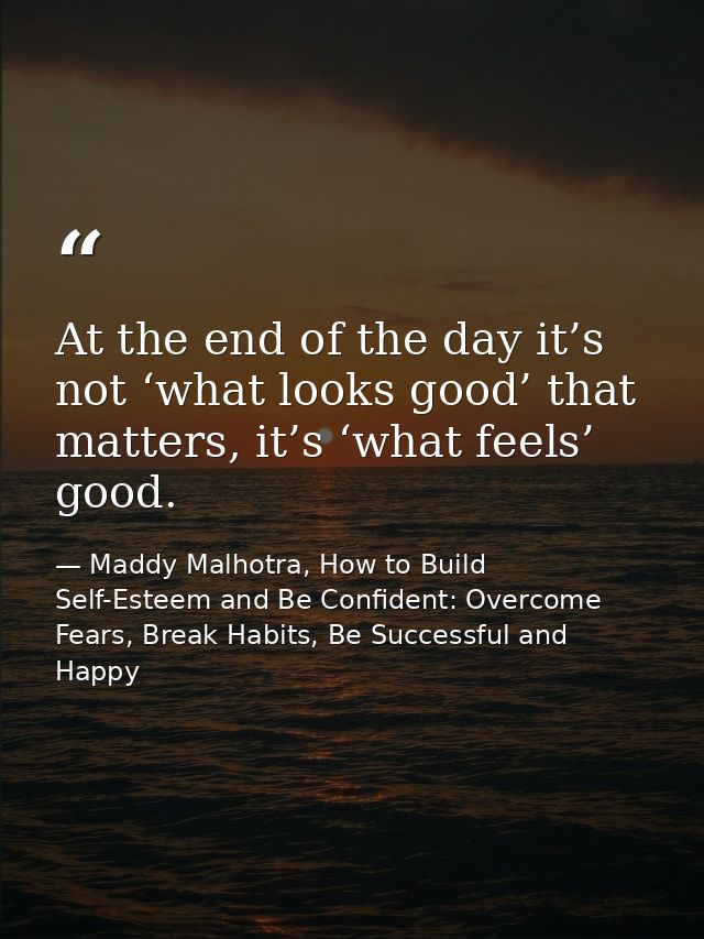 At the end of the day it’s not ‘what looks good’ that matters, it’s ‘what feels’ good. — Maddy Malhotra, How to Build Self-Esteem and Be Confident: Overcome Fears, Break Habits, Be Successful and Happy