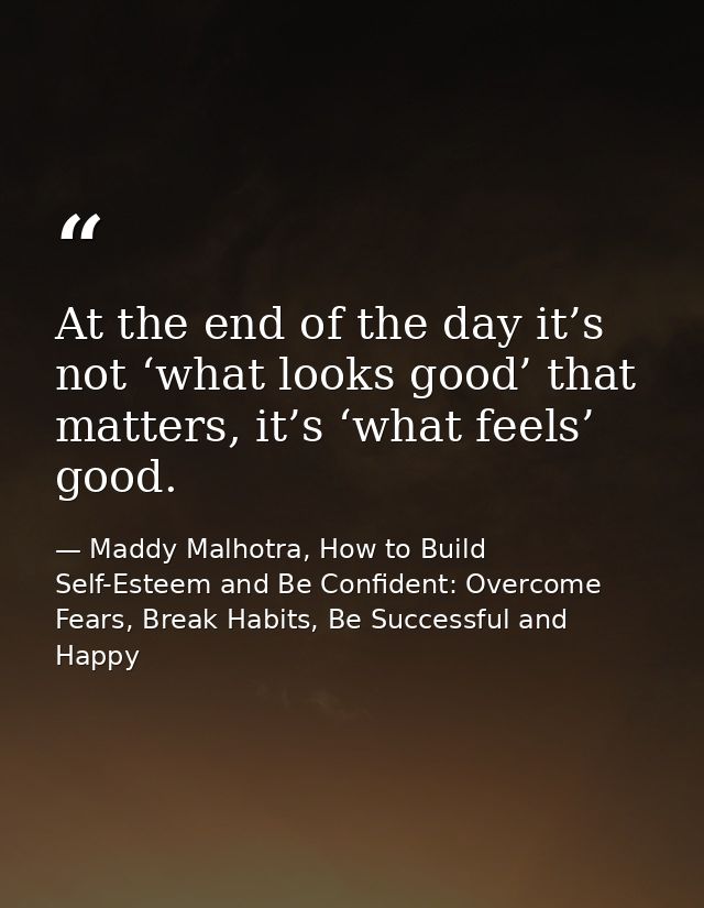 At the end of the day it’s not ‘what looks good’ that matters, it’s ‘what feels’ good. — Maddy Malhotra, How to Build Self-Esteem and Be Confident: Overcome Fears, Break Habits, Be Successful and Happy