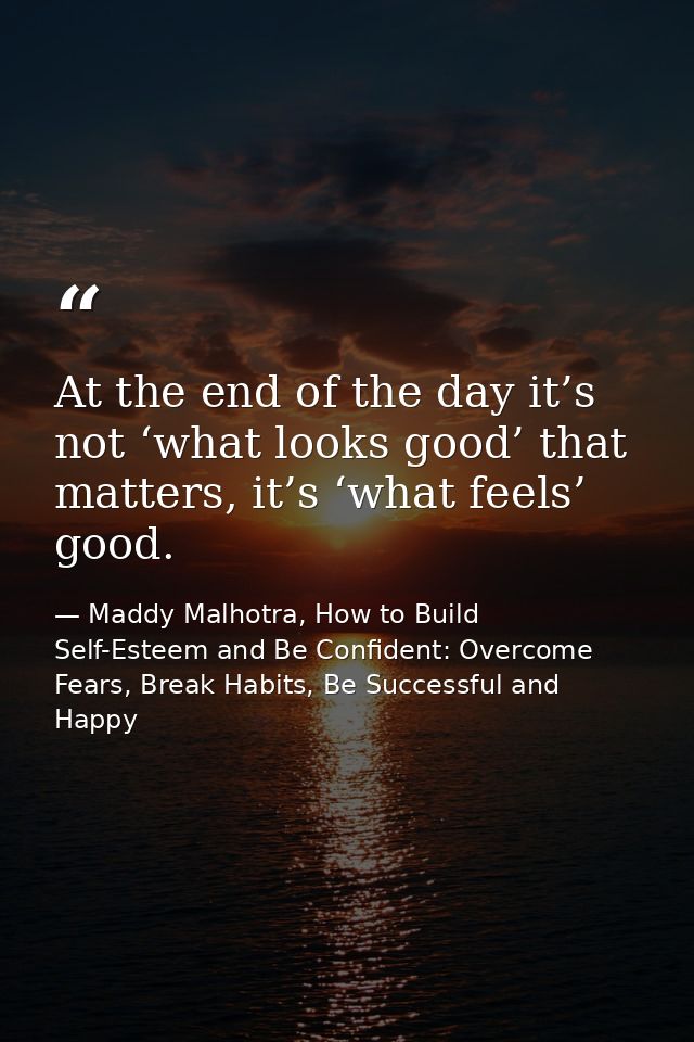 At the end of the day it’s not ‘what looks good’ that matters, it’s ‘what feels’ good. — Maddy Malhotra, How to Build Self-Esteem and Be Confident: Overcome Fears, Break Habits, Be Successful and Happy