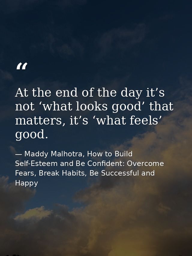 At the end of the day it’s not ‘what looks good’ that matters, it’s ‘what feels’ good. — Maddy Malhotra, How to Build Self-Esteem and Be Confident: Overcome Fears, Break Habits, Be Successful and Happy
