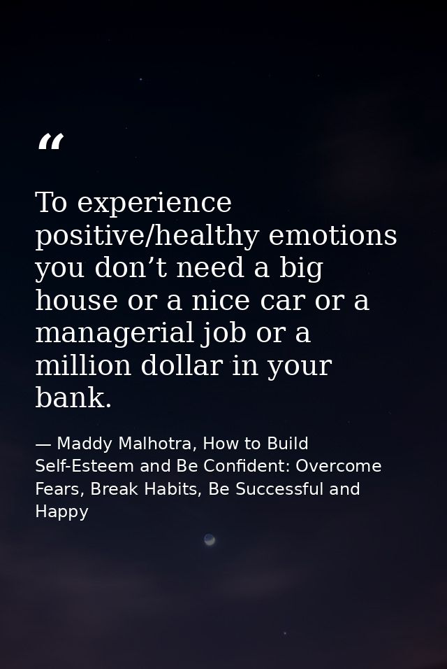 To experience positive/healthy emotions you don’t need a big house or a nice car or a managerial job or a million dollar — Maddy Malhotra, How to Build Self-Esteem and Be Confident: Overcome Fears, Break Habits, Be Successful and Happy