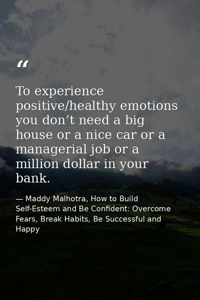 To experience positive/healthy emotions you don’t need a big house or a nice car or a managerial job or a million dollar — Maddy Malhotra, How to Build Self-Esteem and Be Confident: Overcome Fears, Break Habits, Be Successful and Happy