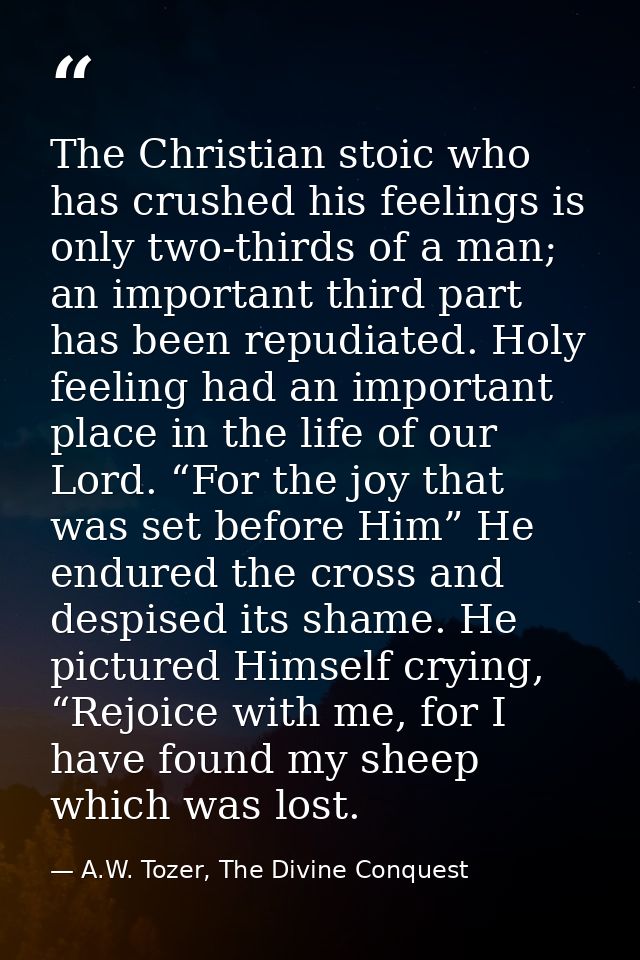 The Christian stoic who has crushed his feelings is only two-thirds of a man; an important third part has been repudiate — A.W. Tozer, The Divine Conquest