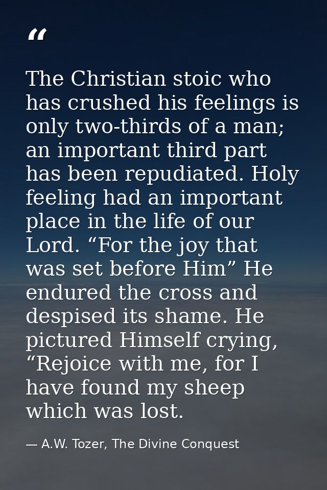 The Christian stoic who has crushed his feelings is only two-thirds of a man; an important third part has been repudiate — A.W. Tozer, The Divine Conquest