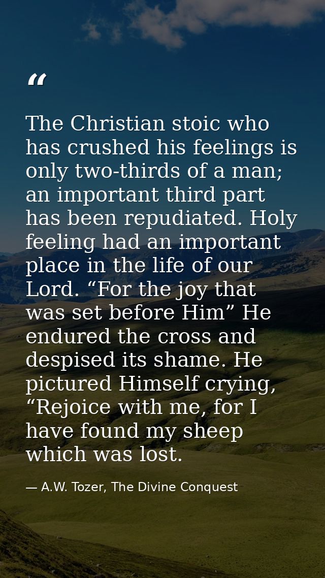 The Christian stoic who has crushed his feelings is only two-thirds of a man; an important third part has been repudiate — A.W. Tozer, The Divine Conquest