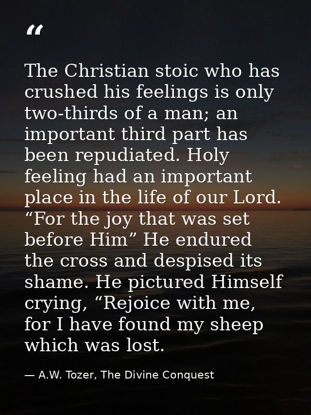 The Christian stoic who has crushed his feelings is only two-thirds of a man; an important third part has been repudiate — A.W. Tozer, The Divine Conquest