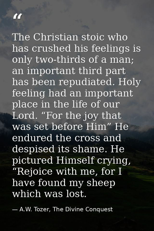 The Christian stoic who has crushed his feelings is only two-thirds of a man; an important third part has been repudiate — A.W. Tozer, The Divine Conquest