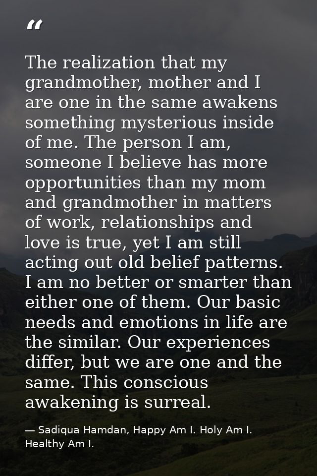 The realization that my grandmother, mother and I are one in the same awakens something mysterious inside of me. The per — Sadiqua Hamdan, Happy Am I. Holy Am I. Healthy Am I.