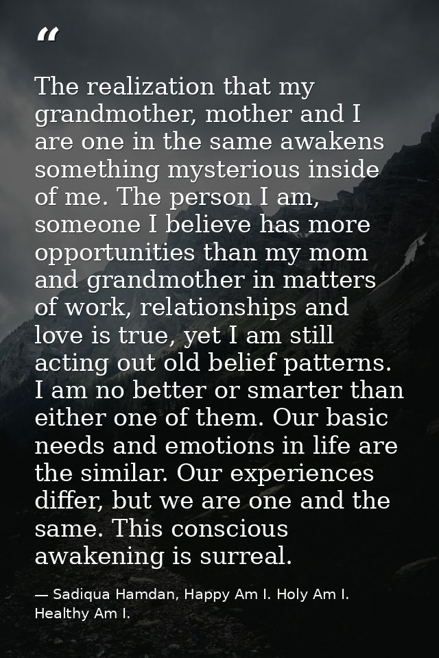 The realization that my grandmother, mother and I are one in the same awakens something mysterious inside of me. The per — Sadiqua Hamdan, Happy Am I. Holy Am I. Healthy Am I.