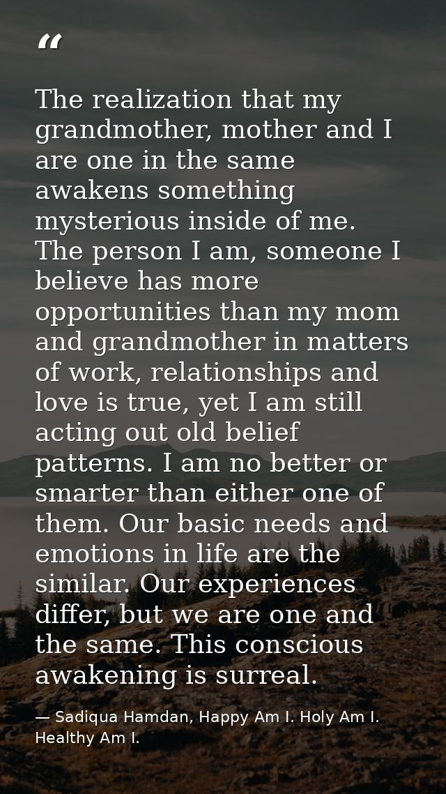 The realization that my grandmother, mother and I are one in the same awakens something mysterious inside of me. The per — Sadiqua Hamdan, Happy Am I. Holy Am I. Healthy Am I.