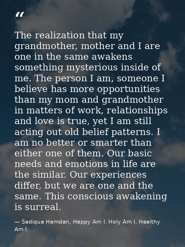 The realization that my grandmother, mother and I are one in the same awakens something mysterious inside of me. The per — Sadiqua Hamdan, Happy Am I. Holy Am I. Healthy Am I.
