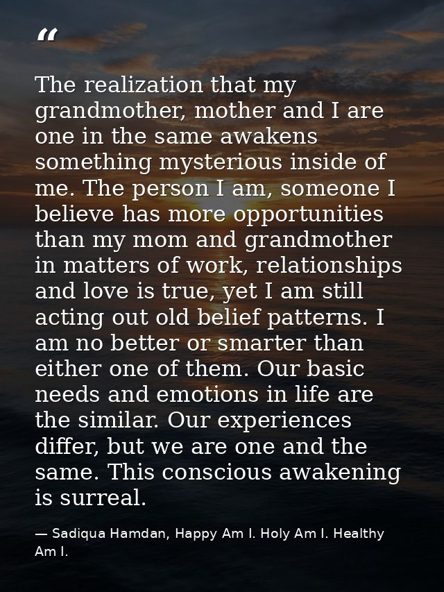The realization that my grandmother, mother and I are one in the same awakens something mysterious inside of me. The per — Sadiqua Hamdan, Happy Am I. Holy Am I. Healthy Am I.