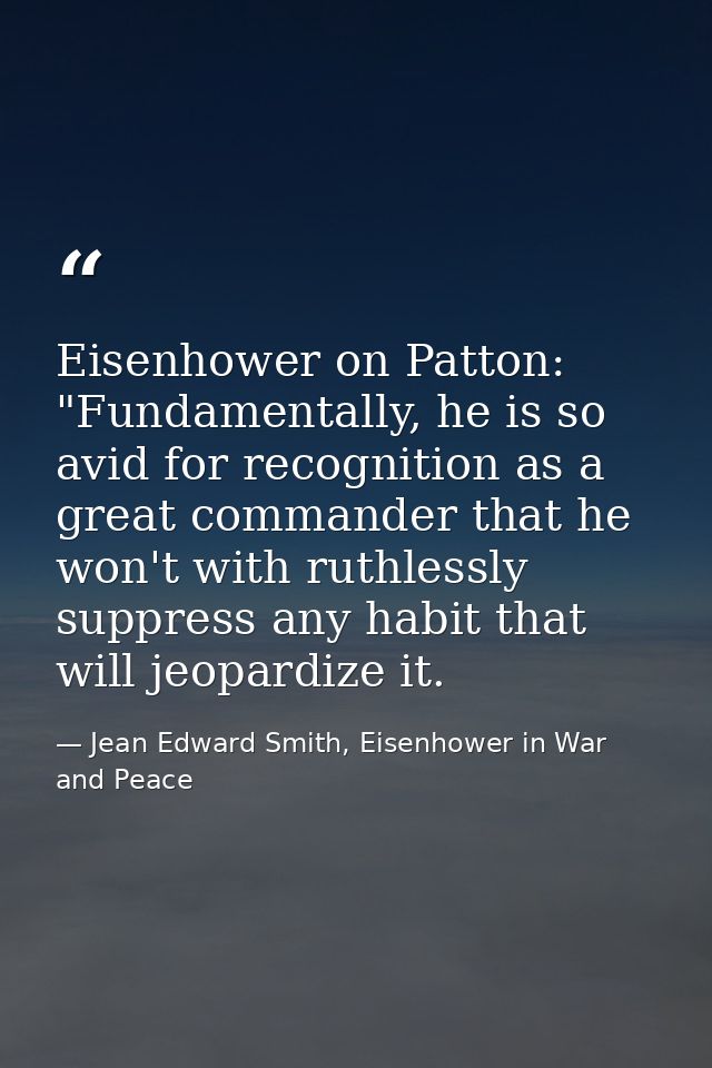 Eisenhower on Patton: "Fundamentally, he is so avid for recognition as a great commander that he won't with ruthlessly s — Jean Edward Smith, Eisenhower in War and Peace
