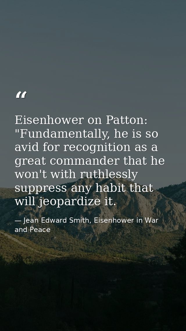 Eisenhower on Patton: "Fundamentally, he is so avid for recognition as a great commander that he won't with ruthlessly s — Jean Edward Smith, Eisenhower in War and Peace