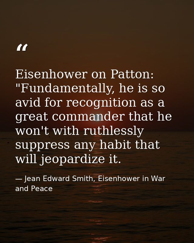 Eisenhower on Patton: "Fundamentally, he is so avid for recognition as a great commander that he won't with ruthlessly s — Jean Edward Smith, Eisenhower in War and Peace