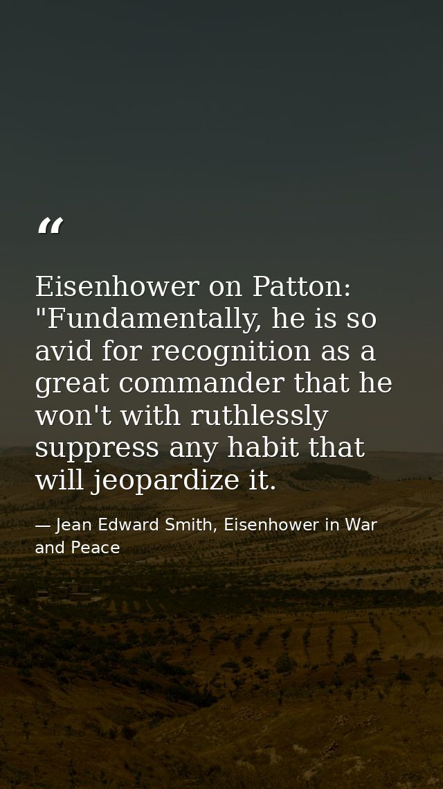 Eisenhower on Patton: "Fundamentally, he is so avid for recognition as a great commander that he won't with ruthlessly s — Jean Edward Smith, Eisenhower in War and Peace