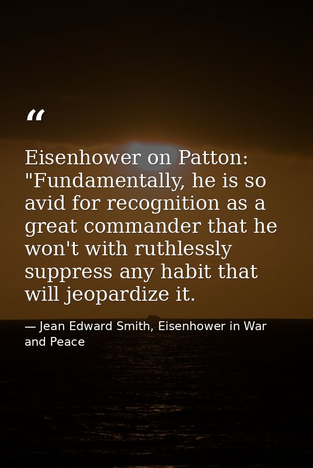 Eisenhower on Patton: "Fundamentally, he is so avid for recognition as a great commander that he won't with ruthlessly s — Jean Edward Smith, Eisenhower in War and Peace