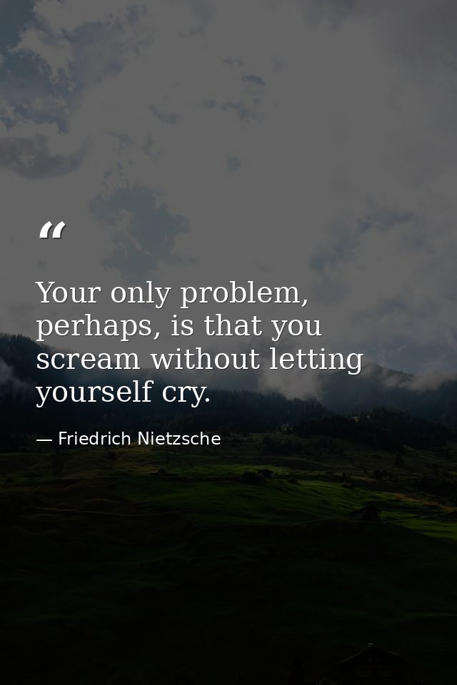 Your only problem, perhaps, is that you scream without letting yourself cry. — Friedrich Nietzsche