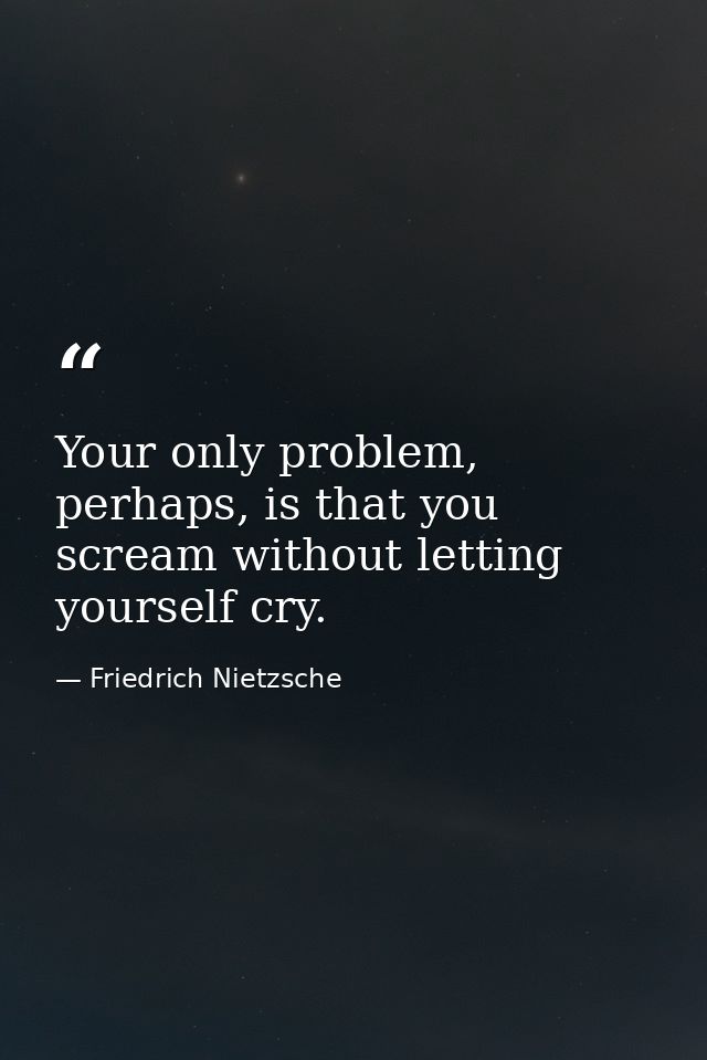 Your only problem, perhaps, is that you scream without letting yourself cry. — Friedrich Nietzsche
