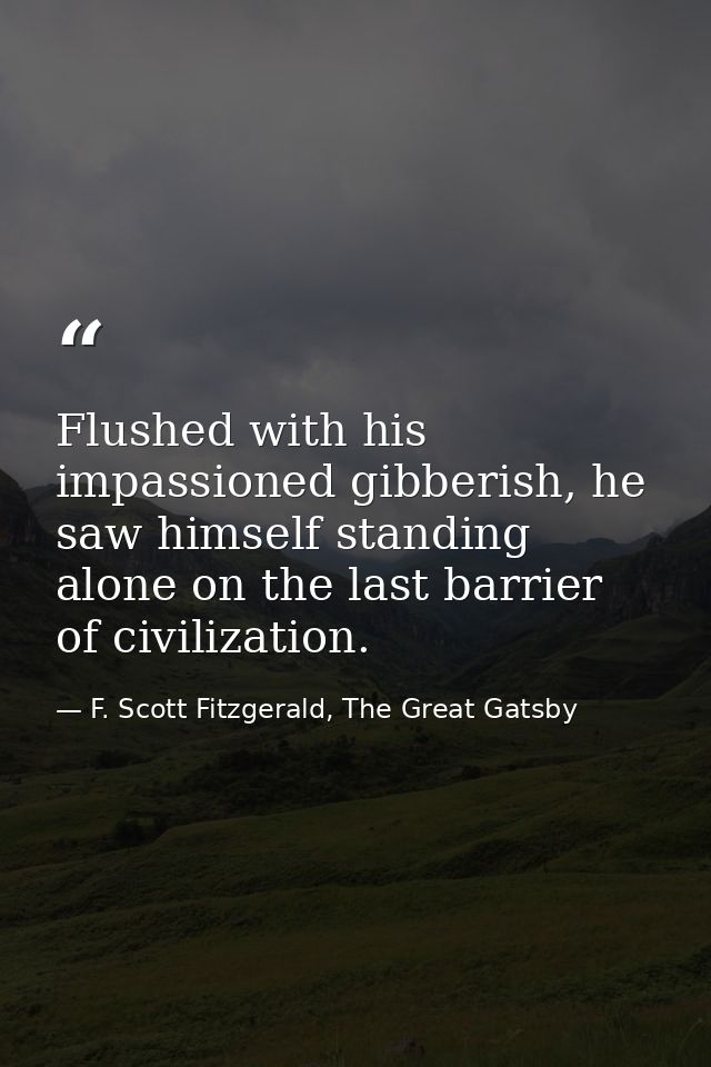 Flushed with his impassioned gibberish, he saw himself standing alone on the last barrier of civilization. — F. Scott Fitzgerald, The Great Gatsby