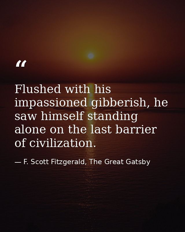 Flushed with his impassioned gibberish, he saw himself standing alone on the last barrier of civilization. — F. Scott Fitzgerald, The Great Gatsby