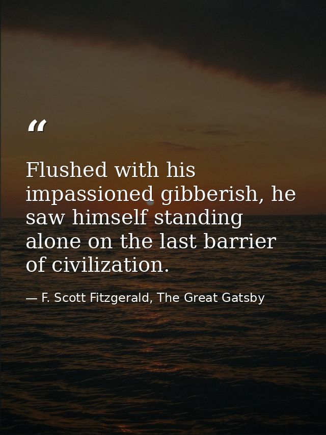 Flushed with his impassioned gibberish, he saw himself standing alone on the last barrier of civilization. — F. Scott Fitzgerald, The Great Gatsby