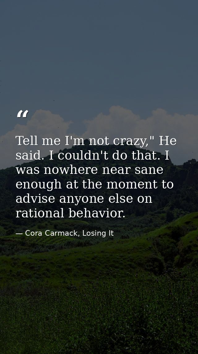 Tell me I'm not crazy," He said. I couldn't do that. I was nowhere near sane enough at the moment to advise anyone else  — Cora Carmack, Losing It