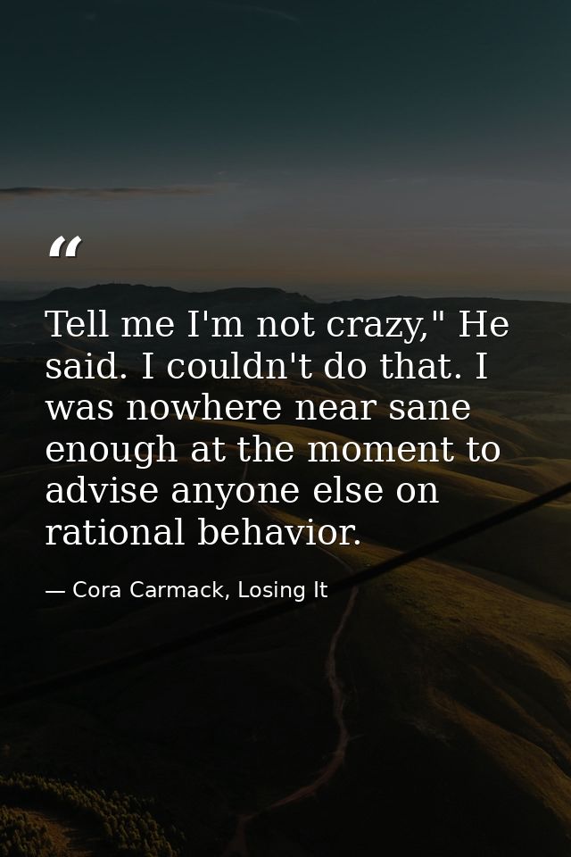 Tell me I'm not crazy," He said. I couldn't do that. I was nowhere near sane enough at the moment to advise anyone else  — Cora Carmack, Losing It