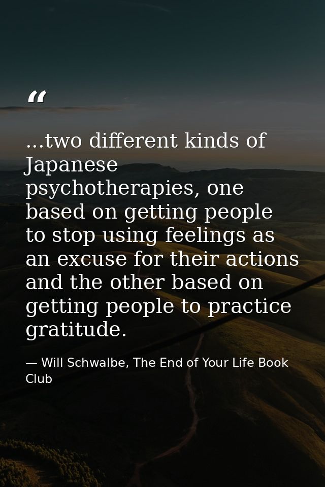 ...two different kinds of Japanese psychotherapies, one based on getting people to stop using feelings as an excuse for  — Will Schwalbe, The End of Your Life Book Club