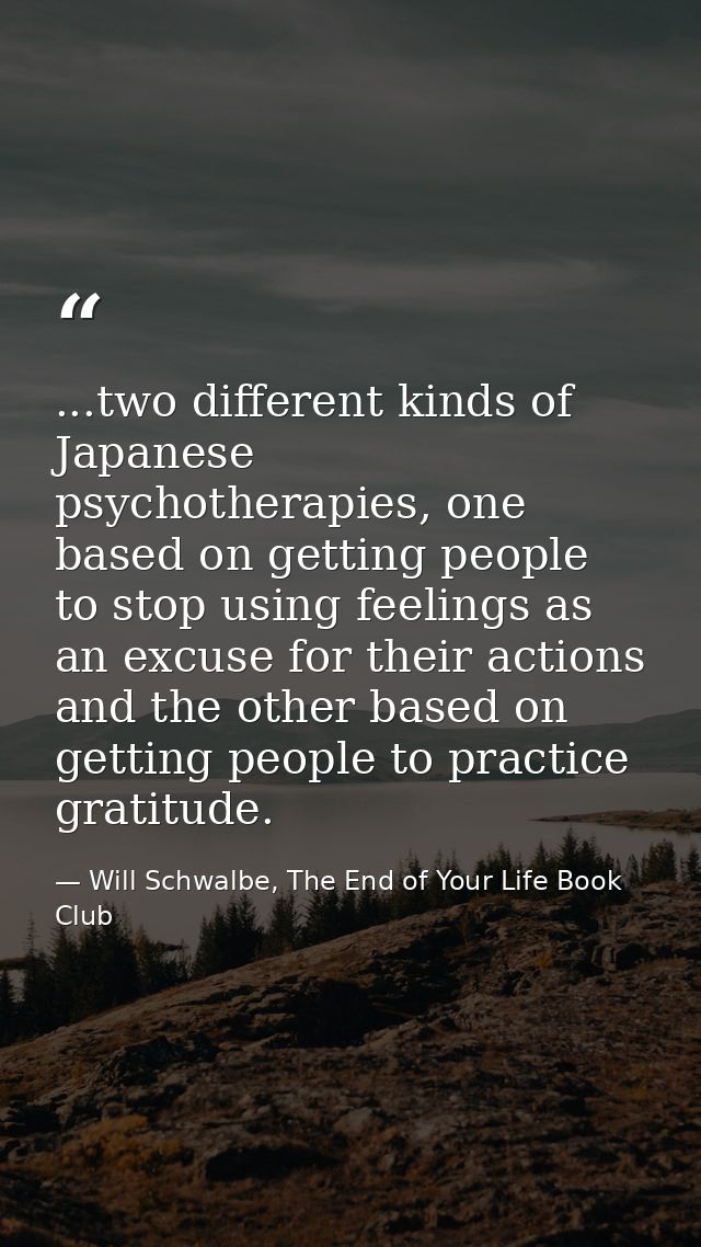 ...two different kinds of Japanese psychotherapies, one based on getting people to stop using feelings as an excuse for  — Will Schwalbe, The End of Your Life Book Club