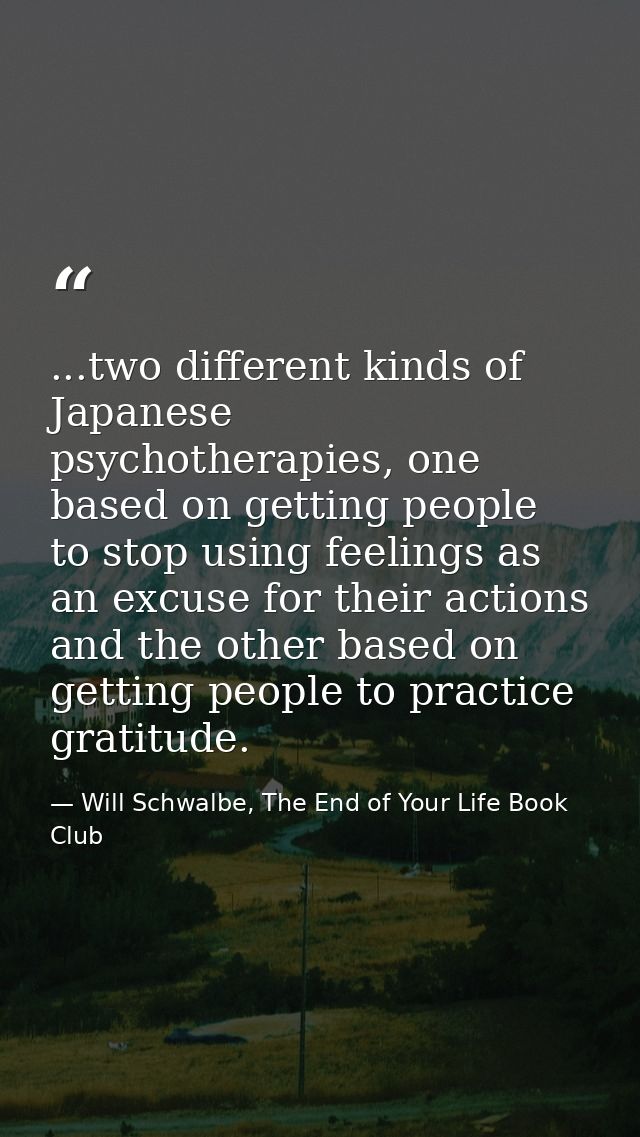 ...two different kinds of Japanese psychotherapies, one based on getting people to stop using feelings as an excuse for  — Will Schwalbe, The End of Your Life Book Club