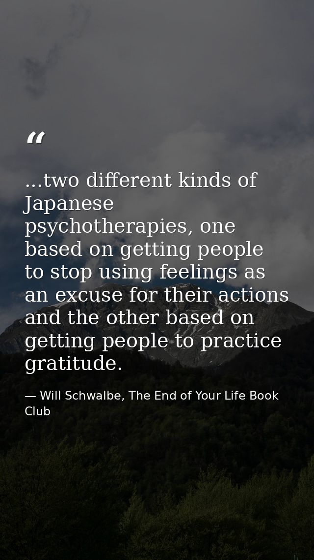 ...two different kinds of Japanese psychotherapies, one based on getting people to stop using feelings as an excuse for  — Will Schwalbe, The End of Your Life Book Club