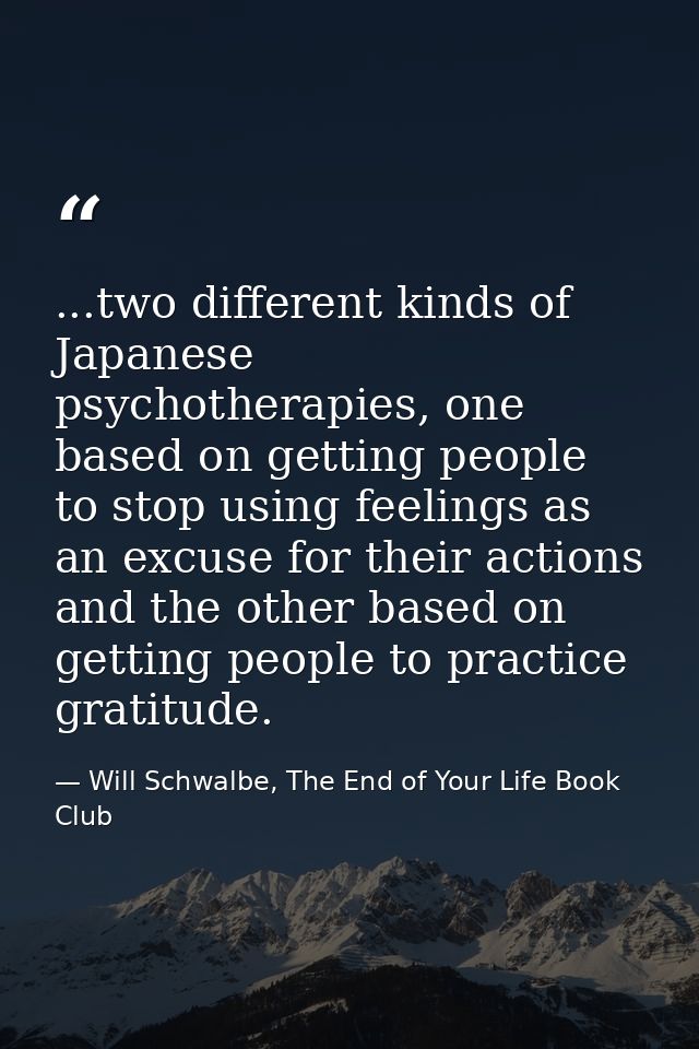 ...two different kinds of Japanese psychotherapies, one based on getting people to stop using feelings as an excuse for  — Will Schwalbe, The End of Your Life Book Club