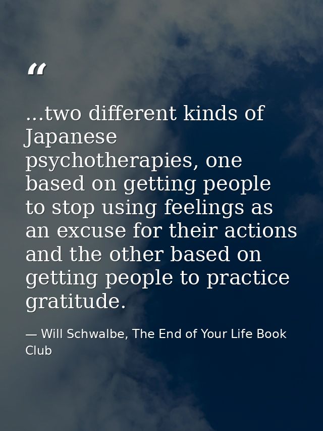 ...two different kinds of Japanese psychotherapies, one based on getting people to stop using feelings as an excuse for  — Will Schwalbe, The End of Your Life Book Club