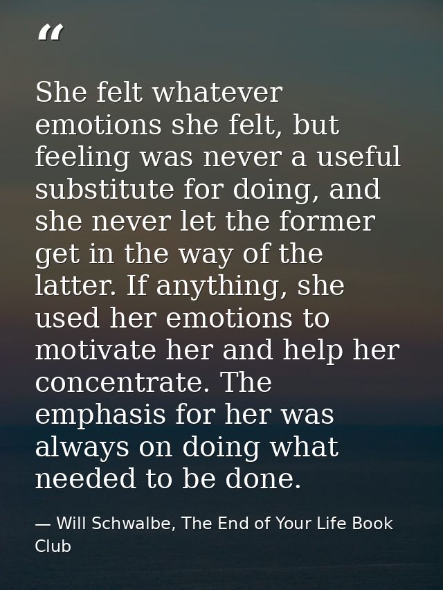 She felt whatever emotions she felt, but feeling was never a useful substitute for doing, and she never let the former g — Will Schwalbe, The End of Your Life Book Club