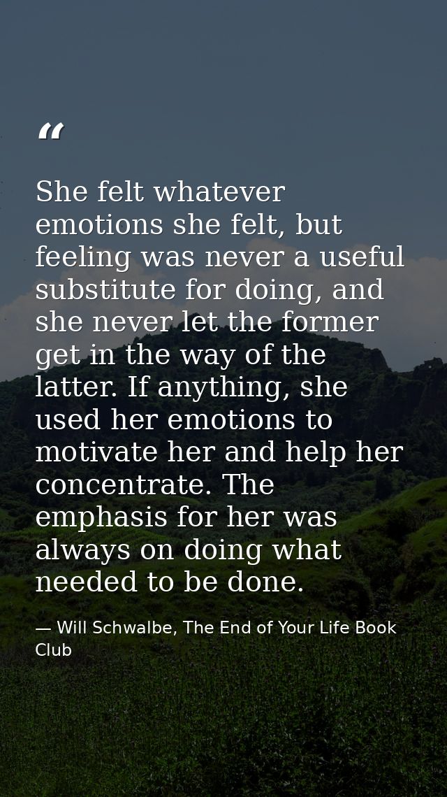 She felt whatever emotions she felt, but feeling was never a useful substitute for doing, and she never let the former g — Will Schwalbe, The End of Your Life Book Club