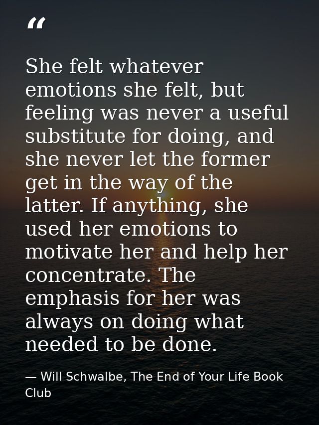 She felt whatever emotions she felt, but feeling was never a useful substitute for doing, and she never let the former g — Will Schwalbe, The End of Your Life Book Club